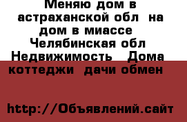 Меняю дом в астраханской обл. на дом в миассе - Челябинская обл. Недвижимость » Дома, коттеджи, дачи обмен   